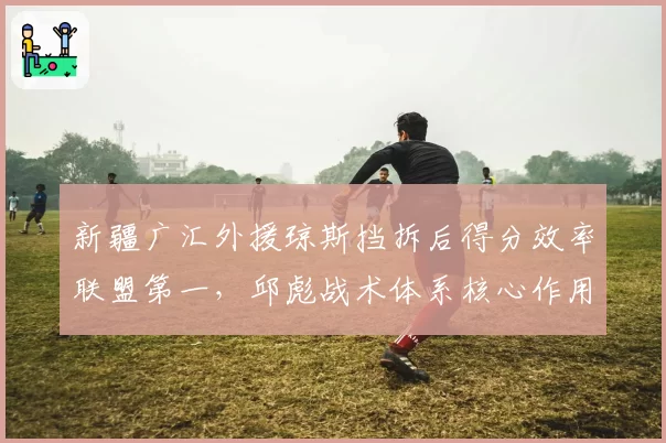 新疆广汇外援琼斯挡拆后得分效率联盟第一，邱彪战术体系核心作用凸显