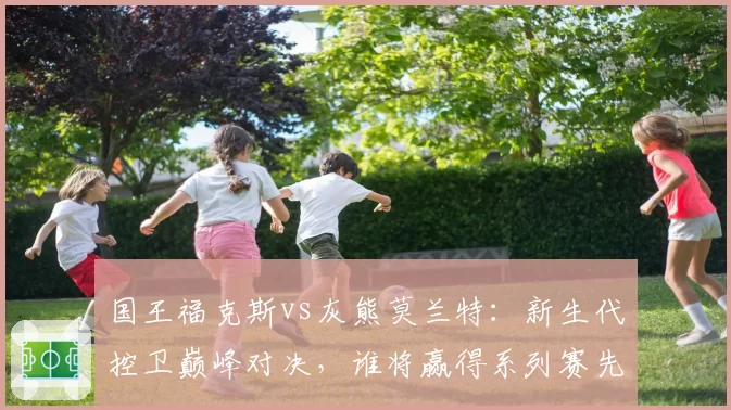 国王福克斯vs灰熊莫兰特：新生代控卫巅峰对决，谁将赢得系列赛先机？