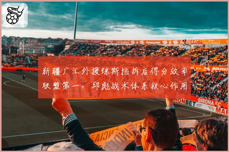 新疆广汇外援琼斯挡拆后得分效率联盟第一，邱彪战术体系核心作用凸显