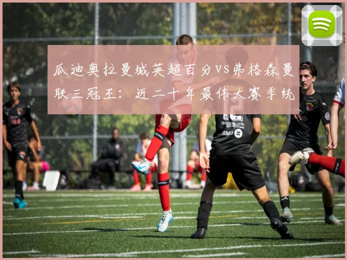 瓜迪奥拉曼城英超百分vs弗格森曼联三冠王:近二十年最伟大赛季统治力指标对比