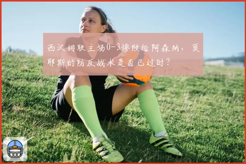 西汉姆联主场0-3惨败给阿森纳，莫耶斯的防反战术是否已过时？