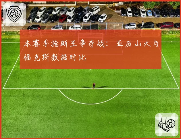 本赛季抢断王争夺战：亚历山大与福克斯数据对比