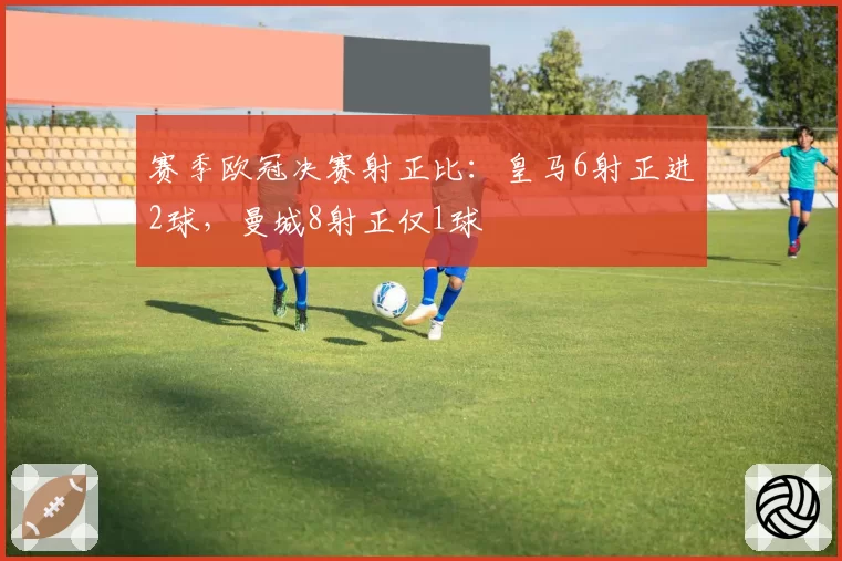 赛季欧冠决赛射正比:皇马6射正进2球,曼城8射正仅1球