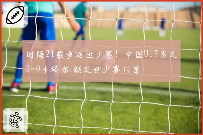 时隔21载重返世少赛！中国U17男足2-0卡塔尔 锁定世少赛门票