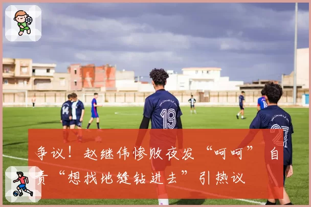 争议！赵继伟惨败夜发“呵呵” 自责“想找地缝钻进去”引热议