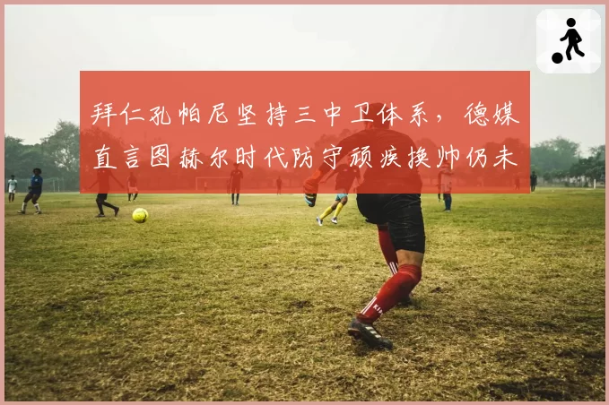 拜仁孔帕尼坚持三中卫体系，德媒直言图赫尔时代防守顽疾换帅仍未根治