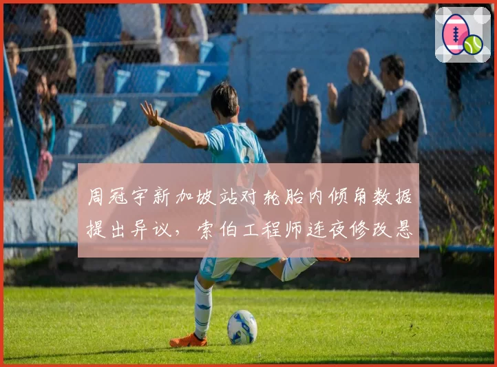 周冠宇新加坡站对轮胎内倾角数据提出异议，索伯工程师连夜修改悬挂设定收效几何？